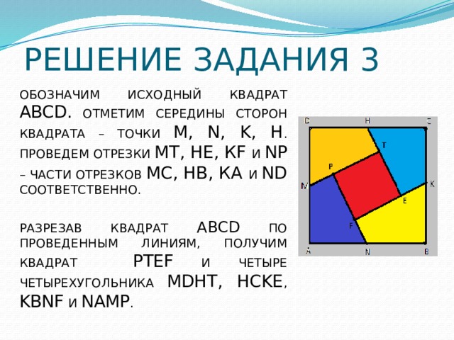 РЕШЕНИЕ ЗАДАНИЯ 3 ОБОЗНАЧИМ ИСХОДНЫЙ КВАДРАТ ABCD. ОТМЕТИМ СЕРЕДИНЫ СТОРОН КВАДРАТА – ТОЧКИ M, N, K, H . ПРОВЕДЕМ ОТРЕЗКИ МТ, НЕ, КF И NР – ЧАСТИ ОТРЕЗКОВ МС, НВ, КА И ND СООТВЕТСТВЕННО. РАЗРЕЗАВ КВАДРАТ ABCD ПО ПРОВЕДЕННЫМ ЛИНИЯМ, ПОЛУЧИМ КВАДРАТ PTEF И ЧЕТЫРЕ ЧЕТЫРЕХУГОЛЬНИКА MDHT, HCKE , KBNF И NAMP . 
