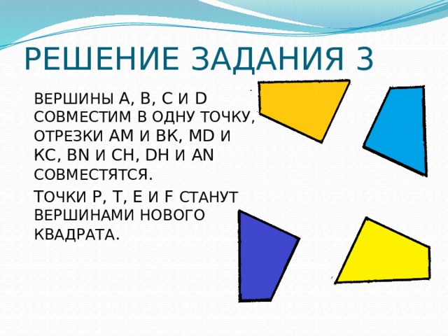 РЕШЕНИЕ ЗАДАНИЯ 3 ВЕРШИНЫ A, B, C И D СОВМЕСТИМ В ОДНУ ТОЧКУ, ОТРЕЗКИ АМ И ВК, MD И КС, BN И СН, DH И АN СОВМЕСТЯТСЯ . Т ОЧКИ Р, Т, Е И F СТАНУТ ВЕРШИНАМИ НОВОГО КВАДРАТА . 