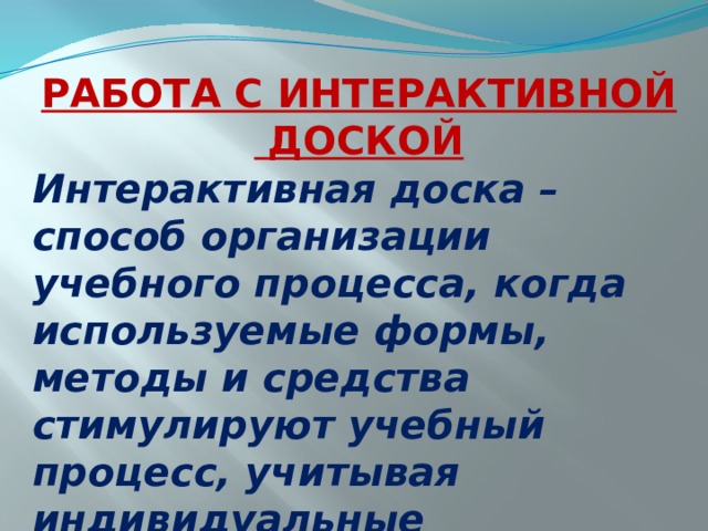 РАБОТА С ИНТЕРАКТИВНОЙ  ДОСКОЙ Интерактивная доска – способ организации учебного процесса, когда используемые формы, методы и средства стимулируют учебный процесс, учитывая индивидуальные особенности учащихся. 