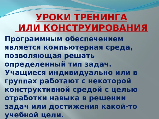 УРОКИ ТРЕНИНГА  ИЛИ КОНСТРУИРОВАНИЯ Программным обеспечением является компьютерная среда, позволяющая решать определенный тип задач. Учащиеся индивидуально или в группах работают с некоторой конструктивной средой с целью отработки навыка в решении задач или достижения какой-то учебной цели.  