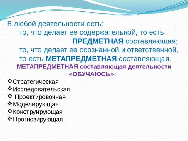 В любой деятельности есть:  то, что делает ее содержательной, то есть  ПРЕДМЕТНАЯ составляющая;  то, что делает ее осознанной и ответственной,  то есть МЕТАПРЕДМЕТНАЯ составляющая.  МЕТАПРЕДМЕТНАЯ составляющая деятельности « ОБУЧАЮСЬ » : Стратегическая Исследовательская  Проектировочная Моделирующая Конструирующая Прогнозирующая 