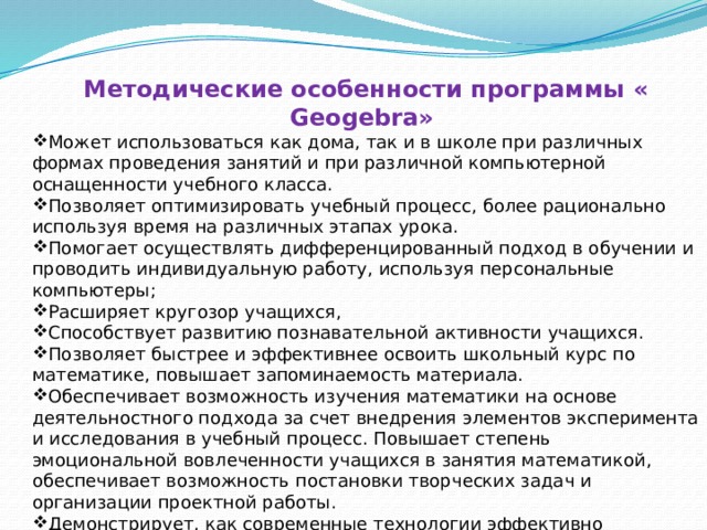 Методические особенности программы « Geogebra» Может использоваться как дома, так и в школе при различных формах проведения занятий и при различной компьютерной оснащенности учебного класса. Позволяет оптимизировать учебный процесс, более рационально используя время на различных этапах урока. Помогает осуществлять дифференцированный подход в обучении и проводить индивидуальную работу, используя персональные компьютеры; Расширяет кругозор учащихся, Способствует развитию познавательной активности учащихся. Позволяет быстрее и эффективнее освоить школьный курс по математике, повышает запоминаемость материала. Обеспечивает возможность изучения математики на основе деятельностного подхода за счет внедрения элементов эксперимента и исследования в учебный процесс. Повышает степень эмоциональной вовлеченности учащихся в занятия математикой, обеспечивает возможность постановки творческих задач и организации проектной работы. Демонстрирует, как современные технологии эффективно применяются для моделирования и визуализации математических понятий. 