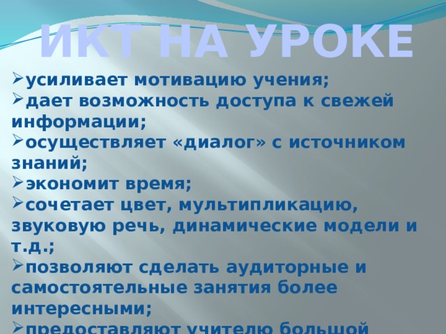 ИКТ НА УРОКЕ усиливает мотивацию учения; дает возможность доступа к свежей информации; осуществляет «диалог» с источником знаний; экономит время; сочетает цвет, мультипликацию, звуковую речь, динамические модели и т.д.; позволяют сделать аудиторные и самостоятельные занятия более интересными; предоставляют учителю большой резерв технической и технологической поддержки. 