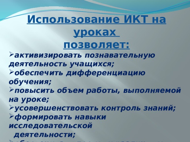 Использование ИКТ на уроках позволяет: активизировать познавательную деятельность учащихся; обеспечить дифференциацию обучения; повысить объем работы, выполняемой на уроке; усовершенствовать контроль знаний; формировать навыки исследовательской  деятельности; обеспечивать доступ к различным справочным системам, электронным библиотекам и др. информационным ресурсам . 
