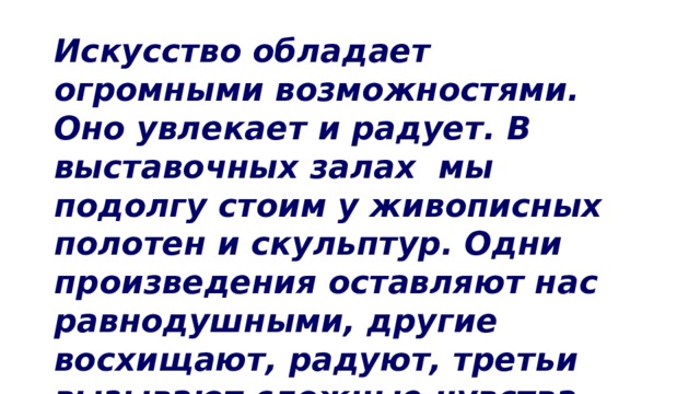 Искусство обладает огромными возможностями. Оно увлекает и радует. В выставочных залах мы подолгу стоим у живописных полотен и скульптур. Одни произведения оставляют нас равнодушными, другие восхищают, радуют, третьи вызывают сложные чувства. 