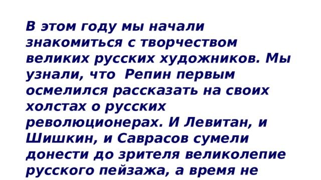 В этом году мы начали знакомиться с творчеством великих русских художников. Мы узнали, что Репин первым осмелился рассказать на своих холстах о русских революционерах. И Левитан, и Шишкин, и Саврасов сумели донести до зрителя великолепие русского пейзажа, а время не смогло уничтожить впечатляющую силу картин Серова. 