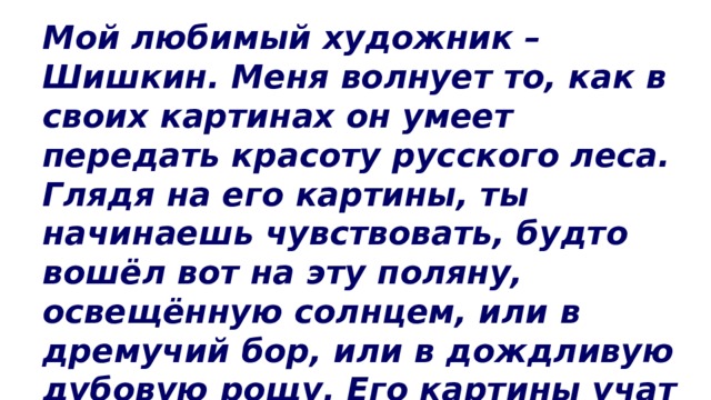 Мой любимый художник – Шишкин. Меня волнует то, как в своих картинах он умеет передать красоту русского леса. Глядя на его картины, ты начинаешь чувствовать, будто вошёл вот на эту поляну, освещённую солнцем, или в дремучий бор, или в дождливую дубовую рощу. Его картины учат любить родину. 