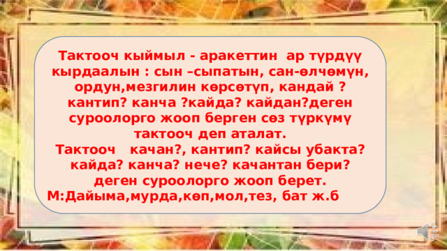 Тактооч кыймыл - аракеттин ар түрдүү кырдаалын : сын –сыпатын, сан-өлчөмүн, ордун,мезгилин көрсөтүп, кандай ?кантип? канча ?кайда? кайдан?деген суроолорго жооп берген сөз түркүмү тактооч деп аталат. Тактооч качан?, кантип? кайсы убакта? кайда? канча? нече? качантан бери? деген суроолорго жооп берет. М:Дайыма,мурда,көп,мол,тез, бат ж.б 