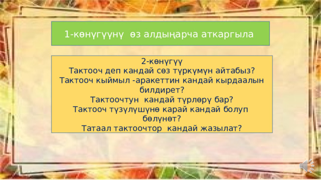 1-көнүгүүнү өз алдыңарча аткаргыла 2-көнүгүү Тактооч деп кандай сөз түркүмүн айтабыз? Тактооч кыймыл -аракеттин кандай кырдаалын билдирет? Тактоочтун кандай түрлөрү бар? Тактооч түзүлүшүнө карай кандай болуп бөлүнөт? Татаал тактоочтор кандай жазылат? 