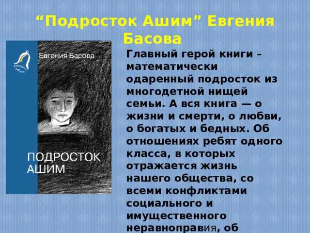 “ Подросток Ашим” Евгения Басова Главный герой книги – математически одаренный подросток из многодетной нищей семьи. А вся книга — о жизни и смерти, о любви, о богатых и бедных. Об отношениях ребят одного класса, в которых отражается жизнь нашего общества, со всеми конфликтами социального и имущественного неравноправ ия , об умении нести талант. 