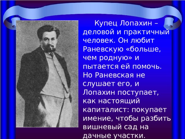 Купец Лопахин – деловой и практичный человек. Он любит Раневскую «больше, чем родную» и пытается ей помочь. Но Раневская не слушает его, и Лопахин поступает, как настоящий капиталист: покупает имение, чтобы разбить вишневый сад на дачные участки. 