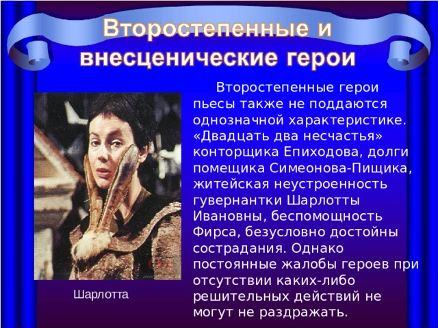  Второстепенные герои пьесы также не поддаются однозначной характеристике. «Двадцать два несчастья» конторщика Епиходова, долги помещика Симеонова-Пищика, житейская неустроенность гувернантки Шарлотты Ивановны, беспомощность Фирса, безусловно достойны сострадания. Однако постоянные жалобы героев при отсутствии каких-либо решительных действий не могут не раздражать. Шарлотта 