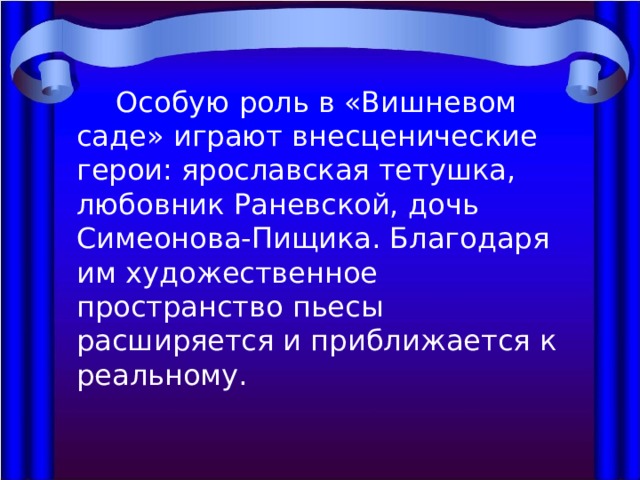  Особую роль в «Вишневом саде» играют внесценические герои: ярославская тетушка, любовник Раневской, дочь Симеонова-Пищика. Благодаря им художественное пространство пьесы расширяется и приближается к реальному. 
