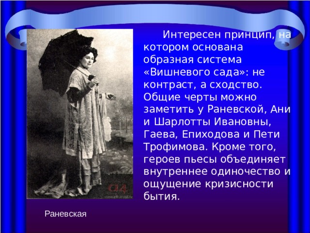  Интересен принцип, на котором основана образная система «Вишневого сада»: не контраст, а сходство. Общие черты можно заметить у Раневской, Ани и Шарлотты Ивановны, Гаева, Епиходова и Пети Трофимова. Кроме того, героев пьесы объединяет внутреннее одиночество и ощущение кризисности бытия. Раневская 