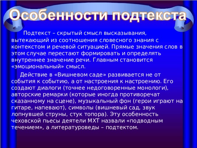  Подтекст – скрытый смысл высказывания, вытекающий из соотношения словесного знания с контекстом и речевой ситуацией. Прямые значения слов в этом случае перестают формировать и определять внутреннее значение речи. Главным становится «эмоциональный» смысл.  Действие в «Вишневом саде» развивается не от события к событию, а от настроения к настроению. Его создают диалоги (точнее недоговоренные монологи), авторские ремарки (которые иногда противоречат сказанному на сцене), музыкальный фон (герои играют на гитаре, напевают), символы (вишневый сад, звук лопнувшей струны, стук топора). Эту особенность чеховской пьесы деятели МХТ назвали «подводным течением», а литературоведы – подтектом. 
