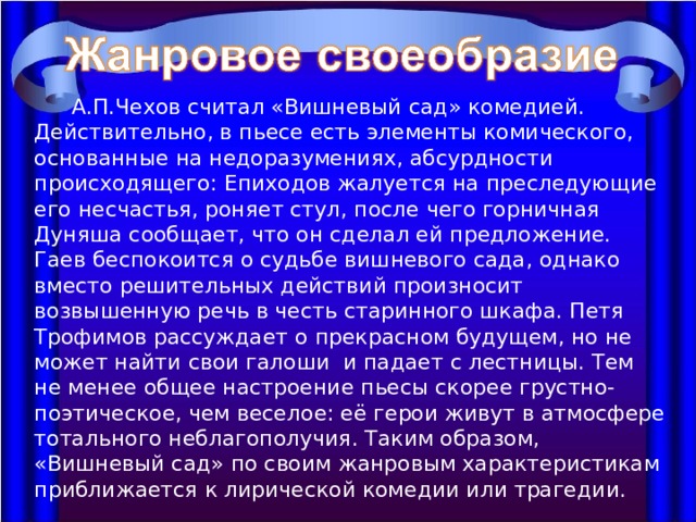  А.П.Чехов считал «Вишневый сад» комедией. Действительно, в пьесе есть элементы комического, основанные на недоразумениях, абсурдности происходящего: Епиходов жалуется на преследующие его несчастья, роняет стул, после чего горничная Дуняша сообщает, что он сделал ей предложение. Гаев беспокоится о судьбе вишневого сада, однако вместо решительных действий произносит возвышенную речь в честь старинного шкафа. Петя Трофимов рассуждает о прекрасном будущем, но не может найти свои галоши и падает с лестницы. Тем не менее общее настроение пьесы скорее грустно-поэтическое, чем веселое: её герои живут в атмосфере тотального неблагополучия. Таким образом, «Вишневый сад» по своим жанровым характеристикам приближается к лирической комедии или трагедии. 