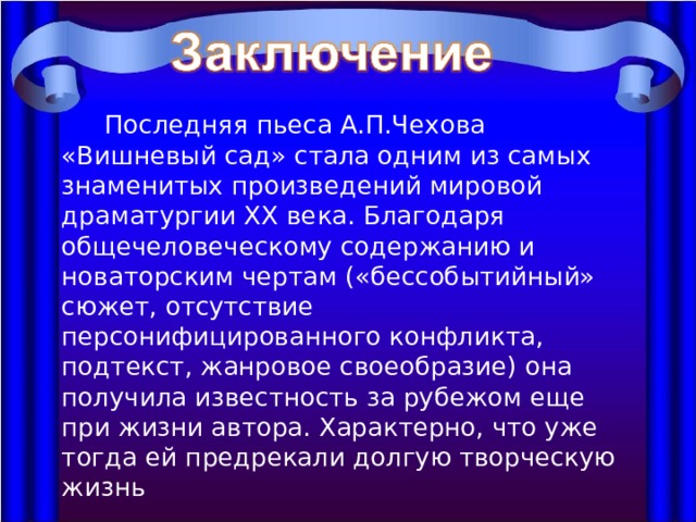  Последняя пьеса А.П.Чехова «Вишневый сад» стала одним из самых знаменитых произведений мировой драматургии ХХ века. Благодаря общечеловеческому содержанию и новаторским чертам («бессобытийный» сюжет, отсутствие персонифицированного конфликта, подтекст, жанровое своеобразие) она получила известность за рубежом еще при жизни автора. Характерно, что уже тогда ей предрекали долгую творческую жизнь 