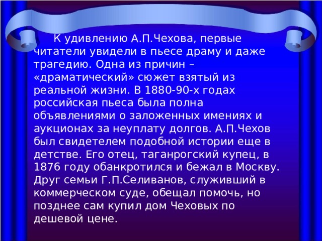  К удивлению А.П.Чехова, первые читатели увидели в пьесе драму и даже трагедию. Одна из причин – «драматический» сюжет взятый из реальной жизни. В 1880-90-х годах российская пьеса была полна объявлениями о заложенных имениях и аукционах за неуплату долгов. А.П.Чехов был свидетелем подобной истории еще в детстве. Его отец, таганрогский купец, в 1876 году обанкротился и бежал в Москву. Друг семьи Г.П.Селиванов, служивший в коммерческом суде, обещал помочь, но позднее сам купил дом Чеховых по дешевой цене. 