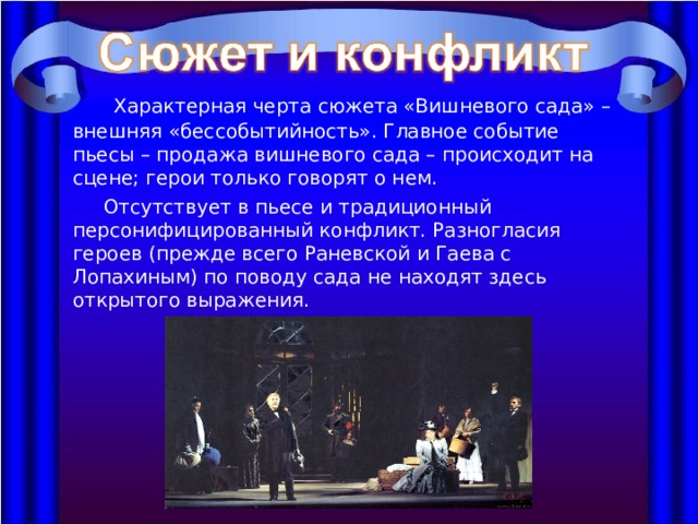   Характерная черта сюжета «Вишневого сада» – внешняя «бессобытийность». Главное событие пьесы – продажа вишневого сада – происходит на сцене; герои только говорят о нем.  Отсутствует в пьесе и традиционный персонифицированный конфликт. Разногласия героев (прежде всего Раневской и Гаева с Лопахиным) по поводу сада не находят здесь открытого выражения. 