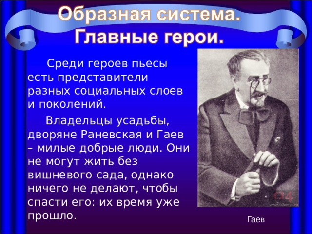  Среди героев пьесы есть представители разных социальных слоев и поколений.  Владельцы усадьбы, дворяне Раневская и Гаев – милые добрые люди. Они не могут жить без вишневого сада, однако ничего не делают, чтобы спасти его: их время уже прошло. Гаев 