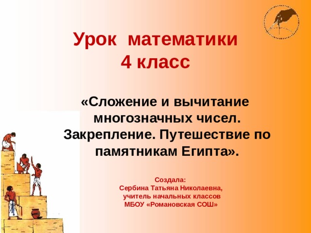 Урок математики  4 класс «Сложение и вычитание многозначных чисел. Закрепление. Путешествие по памятникам Египта».  Создала: Сербина Татьяна Николаевна,  учитель начальных классов МБОУ «Романовская СОШ» 