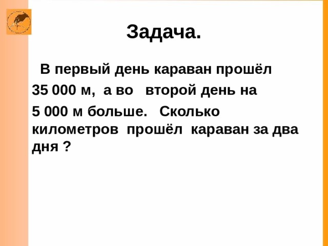 Задача.  В первый день караван прошёл  35 000 м, а во второй день на  5 000 м больше. Сколько километров прошёл караван за два дня ?  