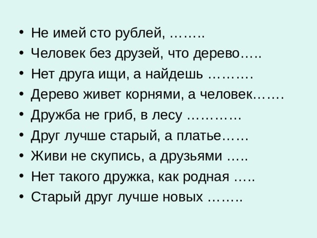 Не имей сто рублей, …….. Человек без друзей, что дерево….. Нет друга ищи, а найдешь ………. Дерево живет корнями, а человек……. Дружба не гриб, в лесу ………… Друг лучше старый, а платье…… Живи не скупись, а друзьями ….. Нет такого дружка, как родная ….. Старый друг лучше новых ……..  