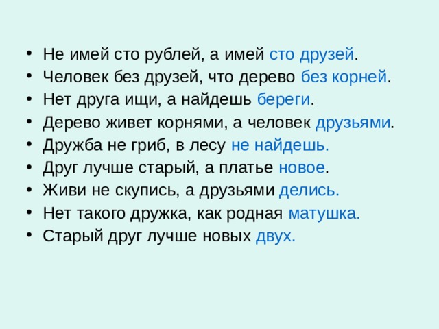 Не имей сто рублей, а имей сто друзей . Человек без друзей, что дерево без корней . Нет друга ищи, а найдешь береги . Дерево живет корнями, а человек друзьями . Дружба не гриб, в лесу не найдешь. Друг лучше старый, а платье новое . Живи не скупись, а друзьями делись. Нет такого дружка, как родная матушка. Старый друг лучше новых двух.   