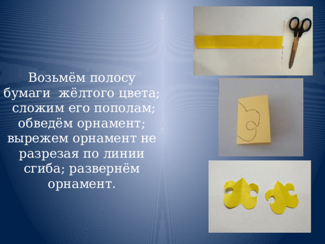 Возьмём полосу бумаги жёлтого цвета;  сложим его пополам;  обведём орнамент;  вырежем орнамент не разрезая по линии сгиба; развернём орнамент . 