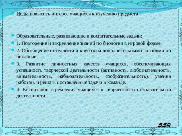 Цель: повысить интерес учащихся к изучению предмета   Образовательные, развивающие и воспитательные задачи: 1. Повторение и закрепление знаний по биологии в игровой форме. 2. Обогащение интеллекта и кругозора дополнительными знаниями по биологии. 3. Развитие личностных качеств учащихся, обеспечивающих успешность творческой деятельности (активность, любознательность, внимательность, наблюдательность, сообразительность), умения работать и решать поставленные задачи в команде. 4. Воспитание стремления учащихся к творческой и познавательной деятельности.  