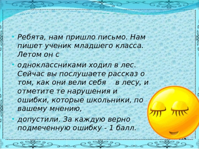 Ребята, нам пришло письмо. Нам пишет ученик младшего класса. Летом он с одноклассниками ходил в лес. Сейчас вы послушаете рассказ о том, как они вели себя в лесу, и отметите те нарушения и ошибки, которые школьники, по вашему мнению, допустили. За каждую верно подмеченную ошибку - 1 балл.  