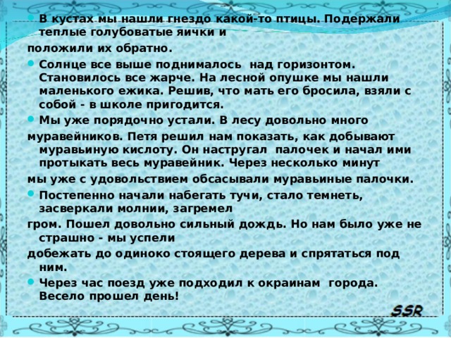 В кустах мы нашли гнездо какой-то птицы. Подержали теплые голубоватые яички и положили их обратно. Солнце все выше поднималось над горизонтом. Становилось все жарче. На лесной опушке мы нашли маленького ежика. Решив, что мать его бросила, взяли с собой - в школе пригодится. Мы уже порядочно устали. В лесу довольно много муравейников. Петя решил нам показать, как добывают муравьиную кислоту. Он настругал палочек и начал ими протыкать весь муравейник. Через несколько минут мы уже с удовольствием обсасывали муравьиные палочки. Постепенно начали набегать тучи, стало темнеть, засверкали молнии, загремел гром. Пошел довольно сильный дождь. Но нам было уже не страшно - мы успели добежать до одиноко стоящего дерева и спрятаться под ним. Через час поезд уже подходил к окраинам города. Весело прошел день!  