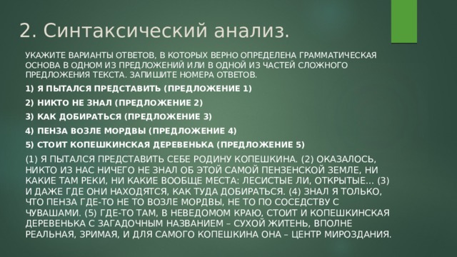 2. Синтаксический анализ. Укажите варианты ответов, в которых верно определена грамматическая основа в одном из предложений или в одной из частей сложного предложения текста. Запишите номера ответов. 1) Я пытался представить (предложение 1) 2) Никто не знал (предложение 2) 3) Как добираться (предложение 3) 4) Пенза возле мордвы (предложение 4) 5) Стоит копешкинская деревенька (предложение 5) (1) Я пытался представить себе родину Копешкина. (2) Оказалось, никто из нас ничего не знал об этой самой пензенской земле, ни какие там реки, ни какие вообще места: лесистые ли, открытые... (3) И даже где они находятся, как туда добираться. (4) Знал я только, что Пенза где-то не то возле мордвы, не то по соседству с чувашами. (5) Где-то там, в неведомом краю, стоит и копешкинская деревенька с загадочным названием – Сухой Житень, вполне реальная, зримая, и для самого Копешкина она – центр мироздания. 