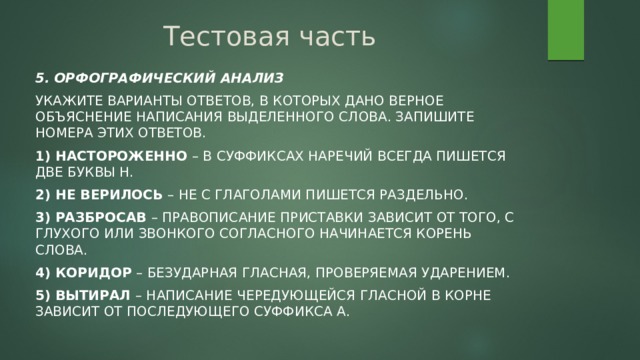 Тестовая часть 5. Орфографический анализ Укажите варианты ответов, в которых дано верное объяснение написания выделенного слова. Запишите номера этих ответов. 1) НАСТОРОЖЕННО – в суффиксах наречий всегда пишется две буквы Н. 2) НЕ ВЕРИЛОСЬ – НЕ с глаголами пишется раздельно. 3) РАЗБРОСАВ – правописание приставки зависит от того, с глухого или звонкого согласного начинается корень слова. 4) КОРИДОР – безударная гласная, проверяемая ударением. 5) ВЫТИРАЛ – написание чередующейся гласной в корне зависит от последующего суффикса А. 