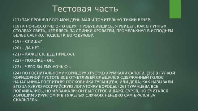 Тестовая часть (17) Так прошел восьмой день мая и томительно тихий вечер. (18) А ночью, отчего-то вдруг пробудившись, я увидел, как в лунных столбах света, цепляясь за спинки кроватей, промелькнул в исподнем белье Саенко, подсел к Бородухову. (19) – Спишь? (20) – Да нет... (21) – Кажется, Дед приехал. (22) – Похоже – он. (23) – Чего бы ему ночью... (24) По госпитальному коридору хрустко хрумкали сапоги. (25) В гулкой коридорной пустоте все отчетливей слышался сдержанный голос начальника госпиталя полковника Туранцева, или Деда, как называли его за узкую ассирийскую лопаточку бороды. (26) Туранцева все побаивались, но и уважали: он был строг и даже суров, но считался хорошим хирургом и в тяжелых случаях нередко сам брался за скальпель.  
