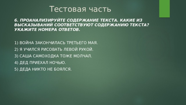 Тестовая часть 6. Проанализируйте содержание текста. Какие из высказываний соответствуют содержанию текста? Укажите номера ответов. 1) Война закончилась третьего мая. 2) Я учился рисовать левой рукой. 3) Саша Самоходка тоже молчал. 4) Дед приехал ночью. 5) Деда никто не боялся. 