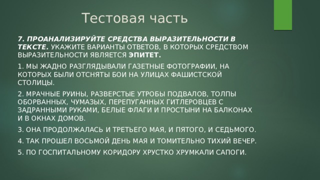 Тестовая часть 7. Проанализируйте средства выразительности в тексте. Укажите варианты ответов, в которых средством выразительности является эпитет. 1. Мы жадно разглядывали газетные фотографии, на которых были отсняты бои на улицах фашистской столицы. 2. Мрачные руины, разверстые утробы подвалов, толпы оборванных, чумазых, перепуганных гитлеровцев с задранными руками, белые флаги и простыни на балконах и в окнах домов. 3. Она продолжалась и третьего мая, и пятого, и седьмого. 4. Так прошел восьмой день мая и томительно тихий вечер. 5. По госпитальному коридору хрустко хрумкали сапоги. 