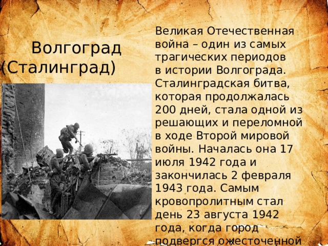 Великая Отечественная война – один из самых трагических периодов в истории Волгограда. Сталинградская битва, которая продолжалась 200 дней, стала одной из решающих и переломной в ходе Второй мировой войны. Началась она 17 июля 1942 года и закончилась 2 февраля 1943 года. Самым кровопролитным стал день 23 августа 1942 года, когда город подвергся ожесточенной бомбардировке, вызвавшей колоссальные разрушения. Волгоград (Сталинград) во время Великой Отечественной войны  