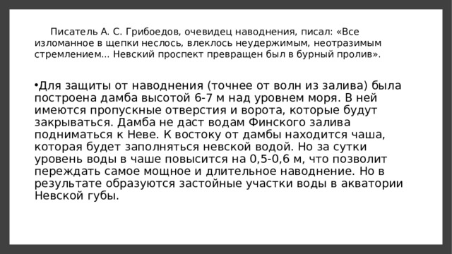 Писатель А. С. Грибоедов, очевидец наводнения, писал: «Все изломанное в щеп­ки неслось, влеклось неудержимым, неотразимым стремлением... Невский проспект превращен был в бурный пролив».   Для защиты от наводнения (точнее от волн из залива) была построена дамба вы­сотой 6-7 м над уровнем моря. В ней имеются пропускные отверстия и ворота, кото­рые будут закрываться. Дамба не даст водам Финского залива подниматься к Неве. К востоку от дамбы находится чаша, которая будет заполняться невской водой. Но за сутки уровень воды в чаше повысится на 0,5-0,6 м, что позволит переждать самое мощное и длительное наводнение. Но в результате образуются застойные участки воды в акватории Невской губы. 