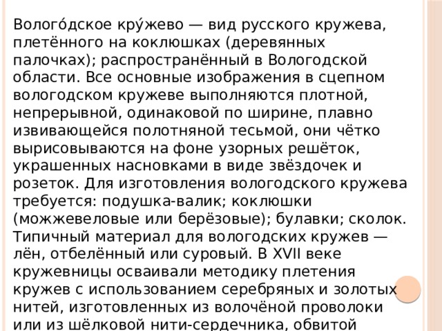 Волого́дское кру́жево — вид русского кружева, плетённого на коклюшках (деревянных палочках); распространённый в Вологодской области. Все основные изображения в сцепном вологодском кружеве выполняются плотной, непрерывной, одинаковой по ширине, плавно извивающейся полотняной тесьмой, они чётко вырисовываются на фоне узорных решёток, украшенных насновками в виде звёздочек и розеток. Для изготовления вологодского кружева требуется: подушка-валик; коклюшки (можжевеловые или берёзовые); булавки; сколок. Типичный материал для вологодских кружев — лён, отбелённый или суровый. В XVII веке кружевницы осваивали методику плетения кружев с использованием серебряных и золотых нитей, изготовленных из волочёной проволоки или из шёлковой нити-сердечника, обвитой металлической нитью.  