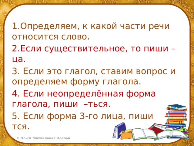 1.Определяем, к какой части речи относится слово. 2.Если существительное, то пиши –ца. 3.  Если это глагол, ставим вопрос и определяем форму глагола. 4. Если неопределённая форма глагола, пиши –ться. 5. Если форма 3-го лица, пиши –тся. 