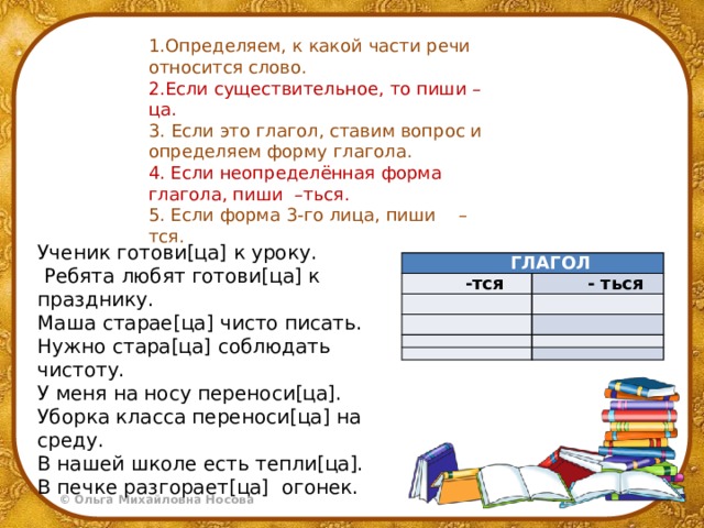1.Определяем, к какой части речи относится слово. 2.Если существительное, то пиши –ца. 3.  Если это глагол, ставим вопрос и определяем форму глагола. 4. Если неопределённая форма глагола, пиши –ться. 5. Если форма 3-го лица, пиши –тся. Ученик готови[ца] к уроку.  Ребята любят готови[ца] к празднику. Маша старае[ца] чисто писать. Нужно стара[ца] соблюдать чистоту. У меня на носу переноси[ца]. Уборка класса переноси[ца] на среду. В нашей школе есть тепли[ца]. В печке разгорает[ца] огонек. ГЛАГОЛ -тся   - ться               
