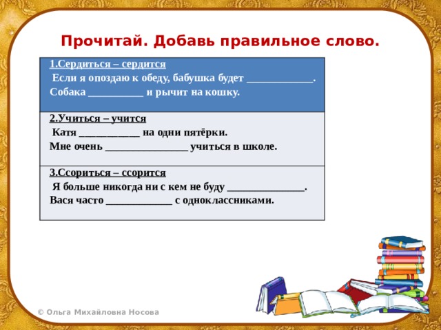 Прочитай. Добавь правильное слово. 1.Сердиться – сердится   Если я опоздаю к обеду, бабушка будет ____________. 2.Учиться – учится Собака __________ и рычит на кошку.    Катя ___________ на одни пятёрки. 3.Ссориться – ссорится   Мне очень _______________ учиться в школе.   Я больше никогда ни с кем не буду ______________.   Вася часто ____________ с одноклассниками.   