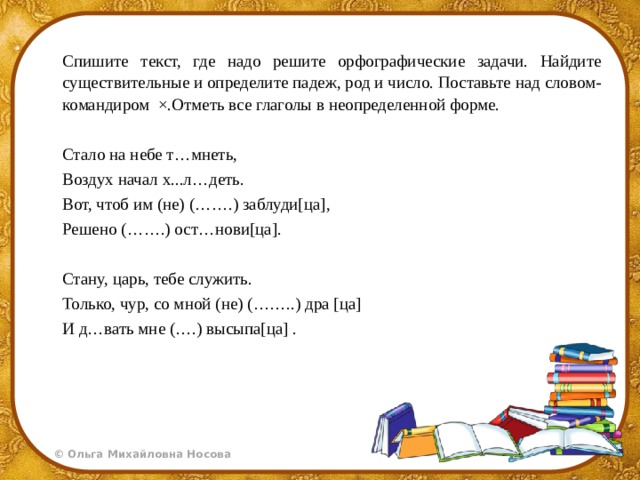 Спишите текст, где надо решите орфографические задачи. Найдите существительные и определите падеж, род и число. Поставьте над словом-командиром ×.Отметь все глаголы в неопределенной форме. Стало на небе т…мнеть, Воздух начал х...л…деть. Вот, чтоб им (не) (…….) заблуди[ца], Решено (…….) ост…нови[ца].   Стану, царь, тебе служить. Только, чур, со мной (не) (……..) дра [ца] И д…вать мне (….) высыпа[ца] . 