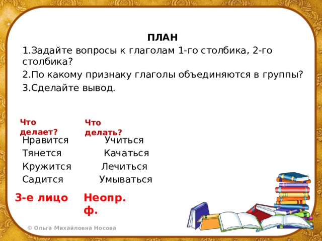 ПЛАН 1.Задайте вопросы к глаголам 1-го столбика, 2-го столбика? 2.По какому признаку глаголы объединяются в группы? 3.Сделайте вывод. Нравится Учиться Тянется Качаться Кружится Лечиться Садится Умываться Что делает? Что делать? 3-е лицо Неопр. ф. 
