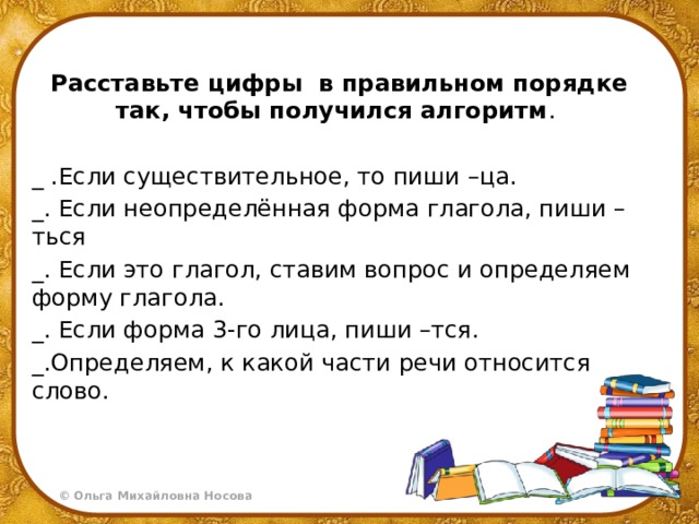 Расставьте цифры в правильном порядке так, чтобы получился алгоритм . _ .Если существительное, то пиши –ца. _. Если неопределённая форма глагола, пиши –ться _. Если это глагол, ставим вопрос и определяем форму глагола. _. Если форма 3-го лица, пиши –тся. _.Определяем, к какой части речи относится слово. 