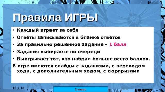 Правила ИГРЫ Каждый играет за себя Ответы записываются в бланке ответов За правильно решенное задание – 1 балл  Задания выбираете по очереди Выигрывает тот, кто набрал больше всего баллов. В игре имеются слайды с заданиями, с переходом хода, с дополнительным ходом, с сюрпризами  18.1.18 автор: Комар Валерия Евгеньевна 2 класс 