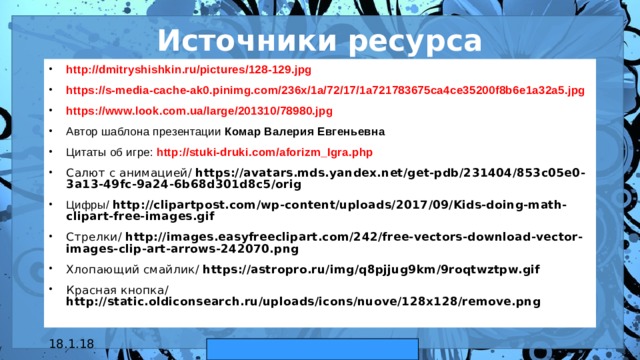 Источники ресурса http://dmitryshishkin.ru/pictures/128-129.jpg  https://s-media-cache-ak0.pinimg.com/236x/1a/72/17/1a721783675ca4ce35200f8b6e1a32a5.jpg  https://www.look.com.ua/large/201310/78980.jpg  Автор шаблона презентации Комар Валерия Евгеньевна Цитаты об игре:  http://stuki-druki.com/aforizm_Igra.php   Салют с анимацией/ https://avatars.mds.yandex.net/get-pdb/231404/853c05e0-3a13-49fc-9a24-6b68d301d8c5/orig Цифры/ http://clipartpost.com/wp-content/uploads/2017/09/Kids-doing-math-clipart-free-images.gif Стрелки/ http://images.easyfreeclipart.com/242/free-vectors-download-vector-images-clip-art-arrows-242070.png Хлопающий смайлик/ https://astropro.ru/img/q8pjjug9km/9roqtwztpw.gif  Красная кнопка/ http://static.oldiconsearch.ru/uploads/icons/nuove/128x128/remove.png  18.1.18 автор: Комар Валерия Евгеньевна  
