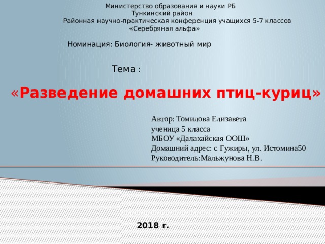  Министерство образования и науки РБ  Тункинский район  Районная научно-практическая конференция учащихся 5-7 классов  «Серебряная альфа»  Номинация: Биология- животный мир Тема :  « Разведение домашних птиц-куриц» Автор: Томилова Елизавета ученица 5 класса МБОУ «Далахайская ООШ» Домашний адрес: с Гужиры, ул. Истомина50 Руководитель:Мальжунова Н.В. 2018 г. 