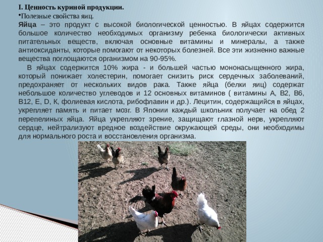I. Ценность куриной продукции. Полезные свойства яиц. Яйца – это продукт с высокой биологической ценностью. В яйцах содержится большое количество необходимых организму ребенка биологически активных питательных веществ, включая основные витамины и минералы, а также антиоксиданты, которые помогают от некоторых болезней. Все эти жизненно важные вещества поглощаются организмом на 90-95%.  В яйцах содержится 10% жира - и большей частью мононасыщенного жира, который понижает холестерин, помогает снизить риск сердечных заболеваний, предохраняет от нескольких видов рака. Также яйца (белки яиц) содержат небольшое количество углеводов и 12 основных витаминов ( витамины А, В2, В6, В12, Е, D, К, фолиевая кислота, рибофлавин и др.). Лецитин, содержащийся в яйцах, укрепляет память и питает мозг. В Японии каждый школьник получает на обед 2 перепелиных яйца. Яйца укрепляют зрение, защищают глазной нерв, укрепляют сердце, нейтрализуют вредное воздействие окружающей среды, они необходимы для нормального роста и восстановления организма. 